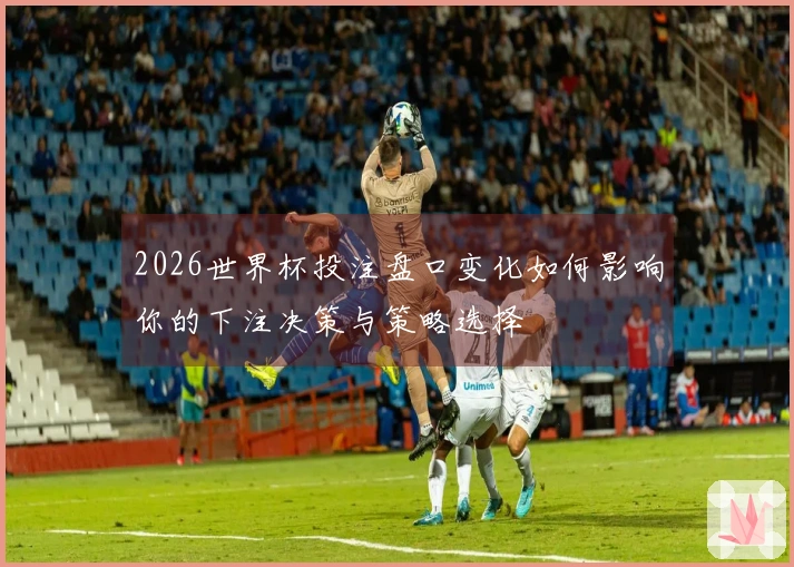 2026世界杯投注盘口变化如何影响你的下注决策与策略选择