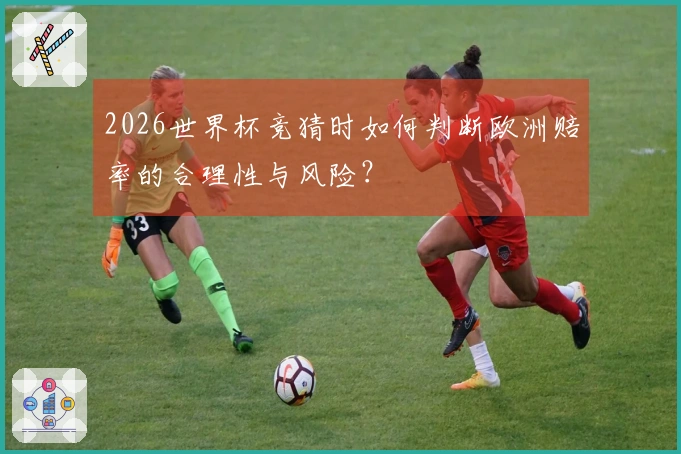 2026世界杯竞猜时如何判断欧洲赔率的合理性与风险？