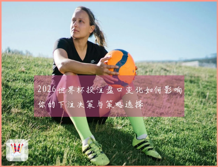 2026世界杯投注盘口变化如何影响你的下注决策与策略选择
